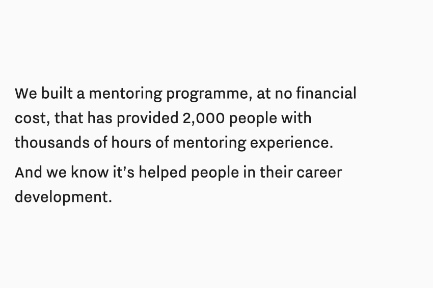 Text: We built a mentoring programme, at no financial cost, that has provided 2,000 people with thousands of hours of mentoring experience. And we know it’s helped people in their career development.